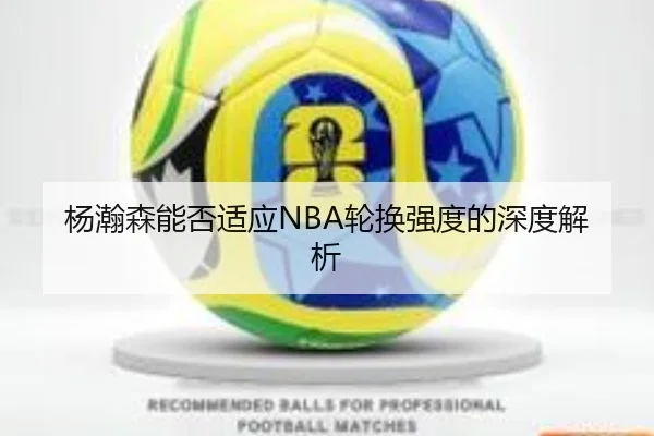 杨瀚森能否适应NBA轮换强度的深度解析