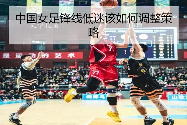 中国女足锋线低迷该如何调整策略