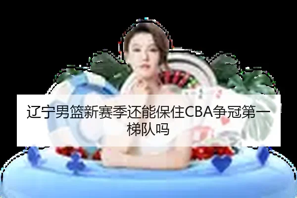 辽宁男篮新赛季还能保住CBA争冠第一梯队吗