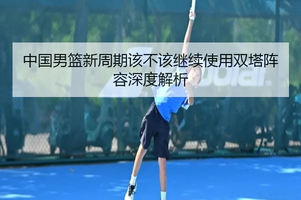 中国男篮新周期该不该继续使用双塔阵容深度解析